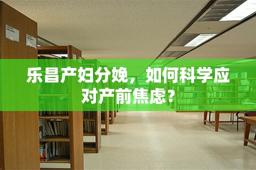 乐昌产妇分娩，如何科学应对产前焦虑？