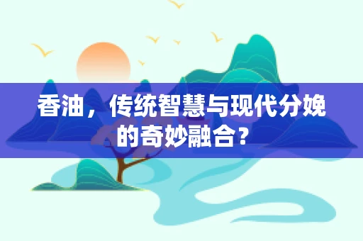 香油，传统智慧与现代分娩的奇妙融合？