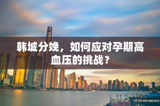 韩城分娩，如何应对孕期高血压的挑战？