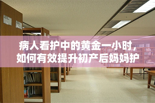 病人看护中的黄金一小时，如何有效提升初产后妈妈护理的效率？