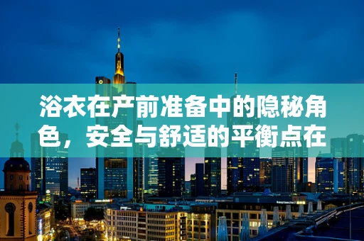 浴衣在产前准备中的隐秘角色，安全与舒适的平衡点在哪里？