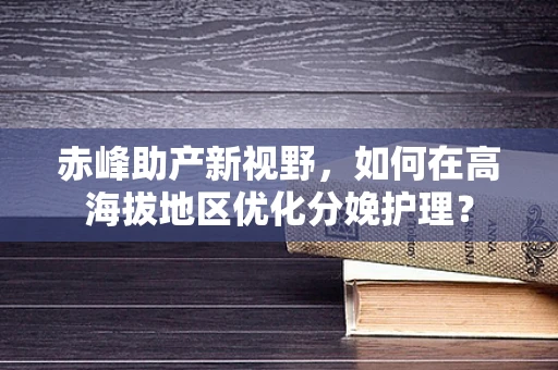 赤峰助产新视野，如何在高海拔地区优化分娩护理？