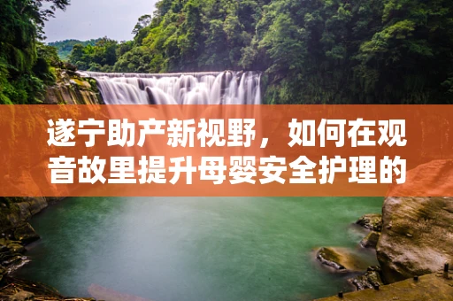 遂宁助产新视野，如何在观音故里提升母婴安全护理的精细化水平？