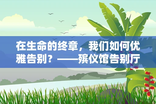 在生命的终章，我们如何优雅告别？——殡仪馆告别厅的温馨与尊重