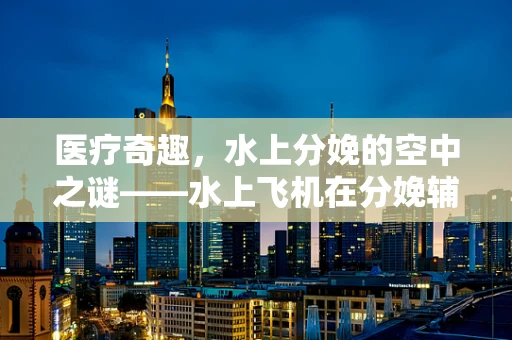 医疗奇趣，水上分娩的空中之谜——水上飞机在分娩辅助中的潜在应用