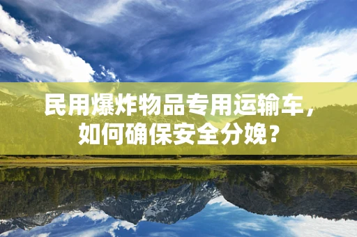 民用爆炸物品专用运输车，如何确保安全分娩？