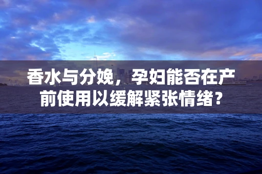 香水与分娩，孕妇能否在产前使用以缓解紧张情绪？