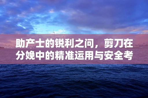 助产士的锐利之问，剪刀在分娩中的精准运用与安全考量