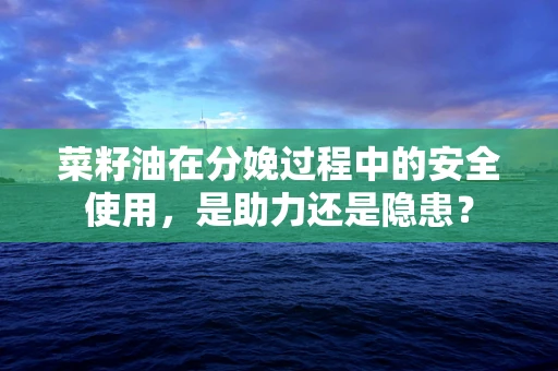 菜籽油在分娩过程中的安全使用，是助力还是隐患？