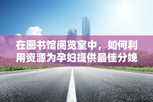 在图书馆阅览室中，如何利用资源为孕妇提供最佳分娩知识？