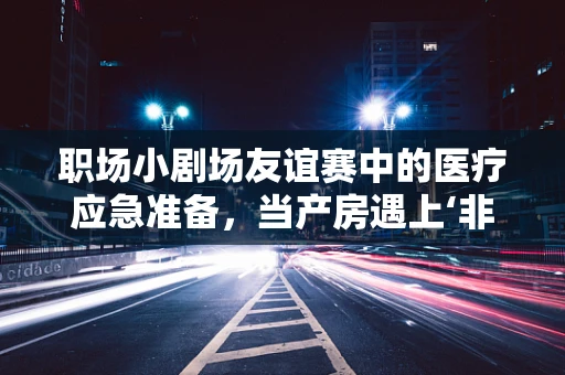 职场小剧场友谊赛中的医疗应急准备，当产房遇上‘非正式’挑战