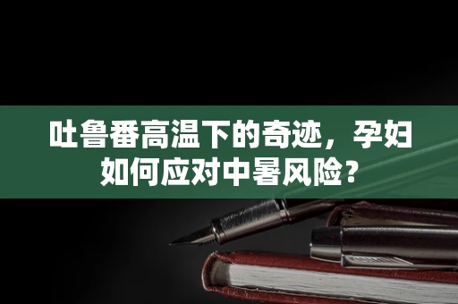 吐鲁番高温下的奇迹，孕妇如何应对中暑风险？