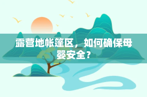 露营地帐篷区，如何确保母婴安全？