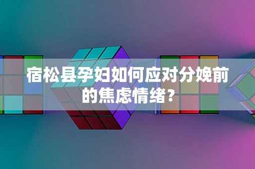 宿松县孕妇如何应对分娩前的焦虑情绪？