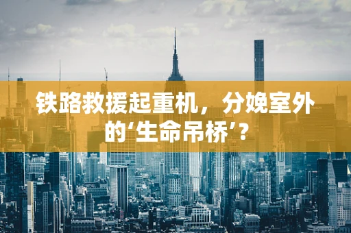 铁路救援起重机，分娩室外的‘生命吊桥’？