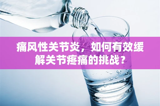 痛风性关节炎，如何有效缓解关节疼痛的挑战？