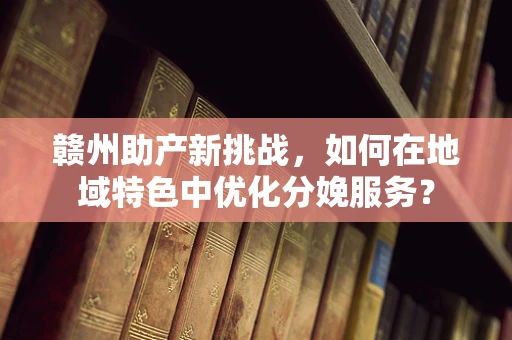 赣州助产新挑战，如何在地域特色中优化分娩服务？