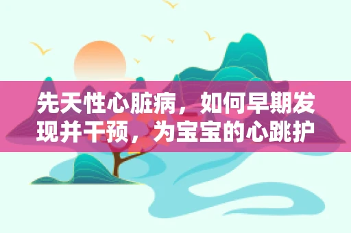 先天性心脏病，如何早期发现并干预，为宝宝的心跳护航？