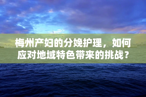 梅州产妇的分娩护理，如何应对地域特色带来的挑战？