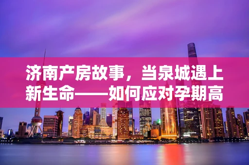 济南产房故事，当泉城遇上新生命——如何应对孕期高发济南式挑战？