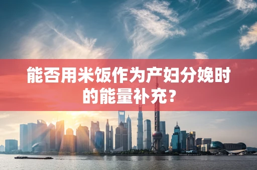 能否用米饭作为产妇分娩时的能量补充？