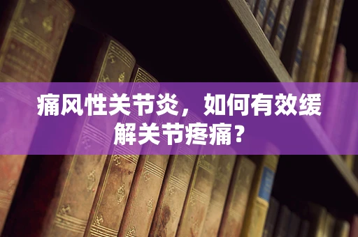 痛风性关节炎，如何有效缓解关节疼痛？