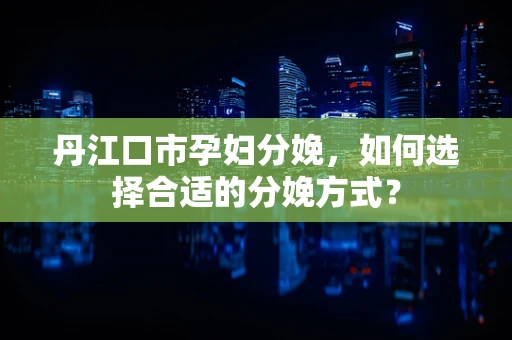 丹江口市孕妇分娩，如何选择合适的分娩方式？