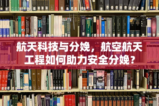 航天科技与分娩，航空航天工程如何助力安全分娩？