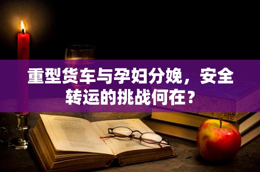 重型货车与孕妇分娩，安全转运的挑战何在？