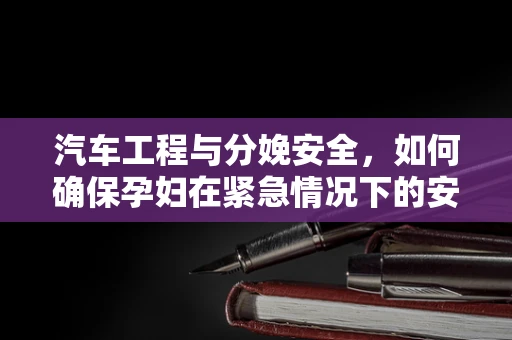 汽车工程与分娩安全，如何确保孕妇在紧急情况下的安全转移？