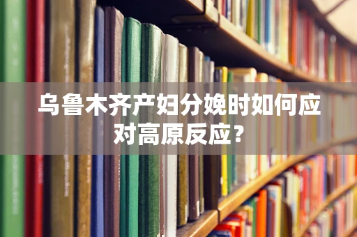 乌鲁木齐产妇分娩时如何应对高原反应？