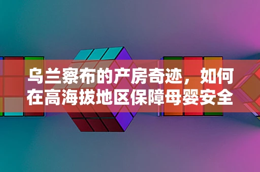 乌兰察布的产房奇迹，如何在高海拔地区保障母婴安全？