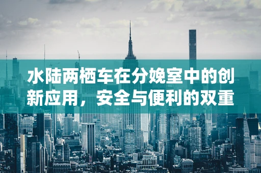 水陆两栖车在分娩室中的创新应用，安全与便利的双重考量？