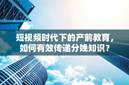 短视频时代下的产前教育，如何有效传递分娩知识？