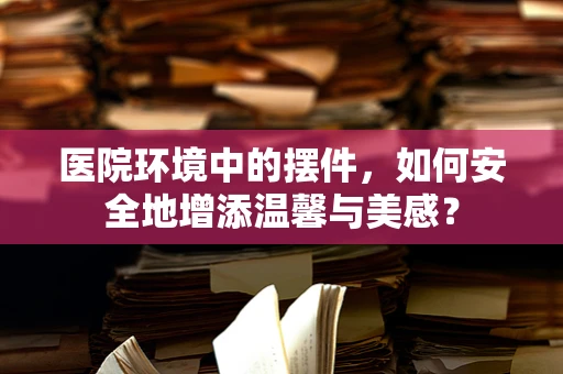 医院环境中的摆件，如何安全地增添温馨与美感？