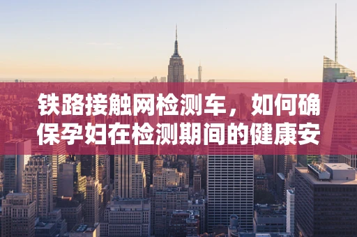 铁路接触网检测车，如何确保孕妇在检测期间的健康安全？