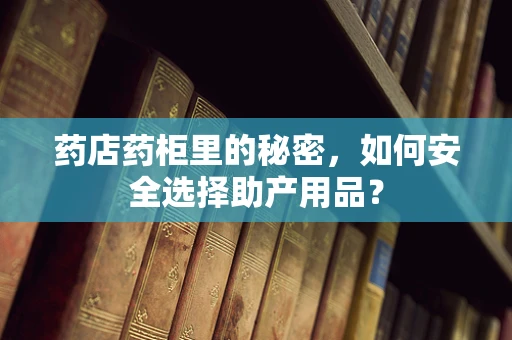 药店药柜里的秘密，如何安全选择助产用品？