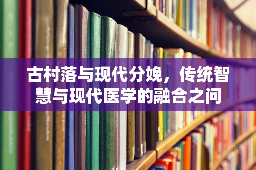 古村落与现代分娩，传统智慧与现代医学的融合之问