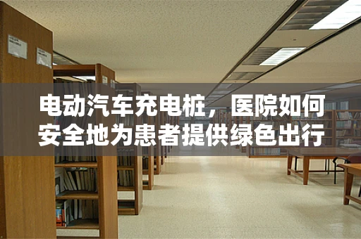 电动汽车充电桩，医院如何安全地为患者提供绿色出行便利？