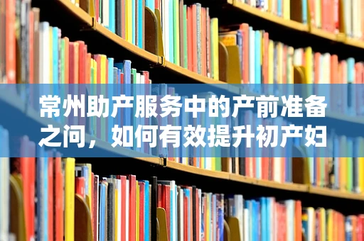 常州助产服务中的产前准备之问，如何有效提升初产妇的分娩信心？