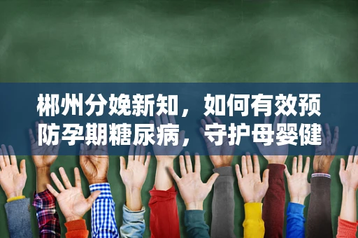 郴州分娩新知，如何有效预防孕期糖尿病，守护母婴健康？