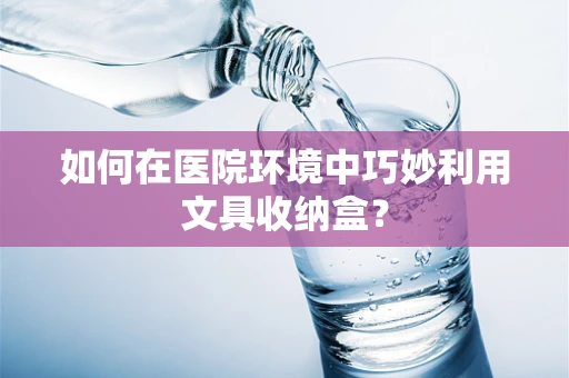 如何在医院环境中巧妙利用文具收纳盒？