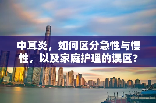 中耳炎，如何区分急性与慢性，以及家庭护理的误区？