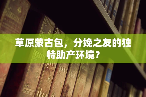 草原蒙古包，分娩之友的独特助产环境？