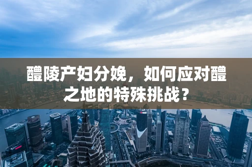 醴陵产妇分娩，如何应对醴之地的特殊挑战？