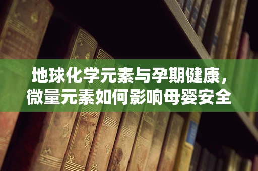 地球化学元素与孕期健康，微量元素如何影响母婴安全？