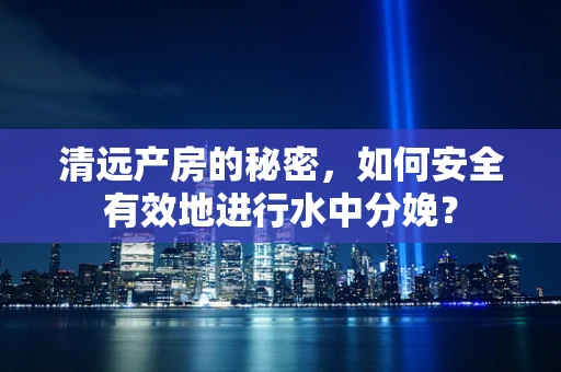 清远产房的秘密，如何安全有效地进行水中分娩？