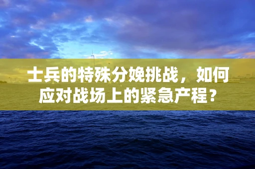 士兵的特殊分娩挑战，如何应对战场上的紧急产程？