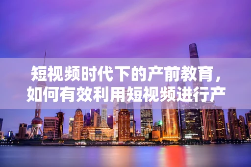 短视频时代下的产前教育，如何有效利用短视频进行产前知识普及？