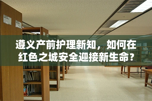 遵义产前护理新知，如何在红色之城安全迎接新生命？